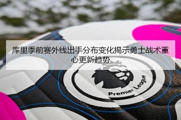 库里季前赛外线出手分布变化揭示勇士战术重心更新趋势